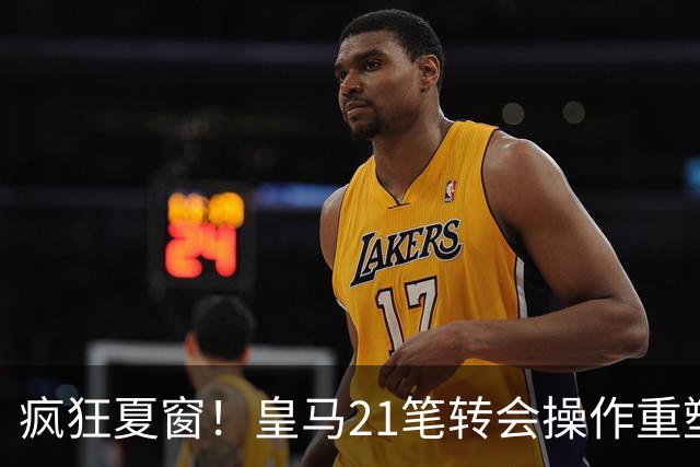 疯狂夏窗！皇马21笔转会操作重塑阵容，以卖养买静待两大强援落地
